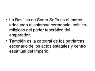 • La Basílica de Santa Sofía es el marco
  adecuado al solemne ceremonial político-
  religioso del poder teocrático del
  emperador.
• También es la catedral de los patriarcas,
  escenario de los actos estatales y centro
  espiritual del Imperio.
 