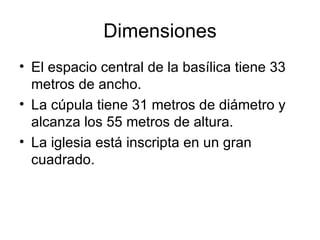 Dimensiones
• El espacio central de la basílica tiene 33
  metros de ancho.
• La cúpula tiene 31 metros de diámetro y
  alcanza los 55 metros de altura.
• La iglesia está inscripta en un gran
  cuadrado.
 