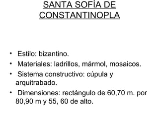 SANTA SOFÍA DE
         CONSTANTINOPLA



• Estilo: bizantino.
• Materiales: ladrillos, mármol, mosaicos.
• Sistema constructivo: cúpula y
  arquitrabado.
• Dimensiones: rectángulo de 60,70 m. por
  80,90 m y 55, 60 de alto.
 