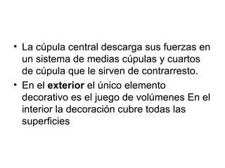• La cúpula central descarga sus fuerzas en
  un sistema de medias cúpulas y cuartos
  de cúpula que le sirven de contrarresto.
• En el exterior el único elemento
  decorativo es el juego de volúmenes En el
  interior la decoración cubre todas las
  superficies
 