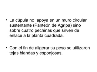 • La cúpula no apoya en un muro circular
  sustentante (Panteón de Agripa) sino
  sobre cuatro pechinas que sirven de
  enlace a la planta cuadrada.

• Con el fin de aligerar su peso se utilizaron
  tejas blandas y esponjosas.
 