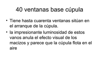 40 ventanas base cúpula
• Tiene hasta cuarenta ventanas sitúan en
  el arranque de la cúpula.
• la impresionante luminosidad de estos
  vanos anula el efecto visual de los
  macizos y parece que la cúpula flota en el
  aire
 