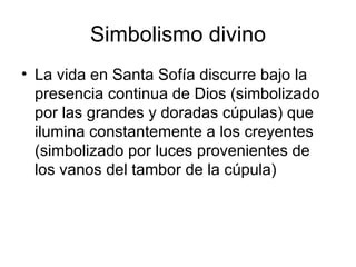 Simbolismo divino
• La vida en Santa Sofía discurre bajo la
  presencia continua de Dios (simbolizado
  por las grandes y doradas cúpulas) que
  ilumina constantemente a los creyentes
  (simbolizado por luces provenientes de
  los vanos del tambor de la cúpula)
 