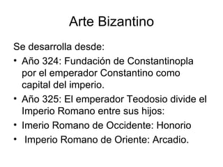 Arte Bizantino
Se desarrolla desde:
• Año 324: Fundación de Constantinopla
  por el emperador Constantino como
  capital del imperio.
• Año 325: El emperador Teodosio divide el
  Imperio Romano entre sus hijos:
• Imerio Romano de Occidente: Honorio
• Imperio Romano de Oriente: Arcadio.
 