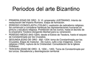 Periodos del arte Bizantino
•   PRIMERA EDAD DE ORO : S. VI. emperador JUSTINIANO. Intento de
    restauración del Imperio Romano. Etapa de formación.
•   PERÍODO ICONOCLASTA (725-843 ): explosión de radicalismo religioso.
    Se comienzan a considerar heréticas las representaciones humanas en
    pintura y escultura religiosa. Prohibición de los iconos, hasta el decreto de
    la emperatriz Teodora otorgando libertad para su veneración.
•   PERÍODO MEDIO (843-1204): desde el Edicto de Teodora, hasta el saqueo
    de Constantinopla por los Cruzados.
•   SEGUNDA EDAD DE ORO : 850 -1204: toma de Constantinopla por los
    Cruzados. Etapa de madurez . De nuevo, culto a las imágenes. Cisma
    religioso (1054): ruptura de la Cristiandad. Consolidación de la Iglesia
    Ortodoxa.
•   TERCERA EDAD DE ORO : S. 1204 – 1453. Toma de Constantinopla por
    los turcos. Decadencia y desintegración territorial
 