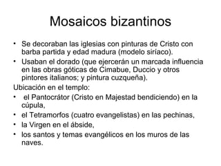 Mosaicos bizantinos
• Se decoraban las iglesias con pinturas de Cristo con
  barba partida y edad madura (modelo siríaco).
• Usaban el dorado (que ejercerán un marcada influencia
  en las obras góticas de Cimabue, Duccio y otros
  pintores italianos; y pintura cuzqueña).
Ubicación en el templo:
• el Pantocrátor (Cristo en Majestad bendiciendo) en la
  cúpula,
• el Tetramorfos (cuatro evangelistas) en las pechinas,
• la Virgen en el ábside,
• los santos y temas evangélicos en los muros de las
  naves.
 