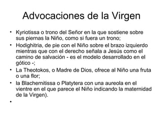 Advocaciones de la Virgen
• Kyriotissa o trono del Señor en la que sostiene sobre
  sus piernas la Niño, como si fuera un trono;
• Hodighitria, de pie con el Niño sobre el brazo izquierdo
  mientras que con el derecho señala a Jesús como el
  camino de salvación - es el modelo desarrollado en el
  gótico -;
• La Theotokos, o Madre de Dios, ofrece al Niño una fruta
  o una flor;
• la Blachernitissa o Platytera con una aureola en el
  vientre en el que parece el Niño indicando la maternidad
  de la Virgen).
•
 