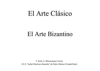 El Arte Bizantino
El Arte Clásico
© Jesús A. Manzaneque Casero
I.E.S. “Isabel Martínez Buendía” de Pedro Muñoz (Ciudad Real)
 