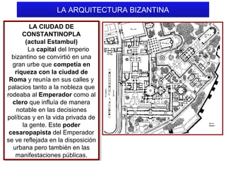 LA ARQUITECTURA BIZANTINA
LA CIUDAD DE
LA CIUDAD DE
CONSTANTINOPLA
CONSTANTINOPLA
(actual Estambul)
(actual Estambul)
La capital del Imperio
La capital del Imperio
bizantino se convirtió en una
bizantino se convirtió en una
gran urbe que competía en
gran urbe que competía en
riqueza con la ciudad de
riqueza con la ciudad de
Roma y reunía en sus calles y
Roma y reunía en sus calles y
palacios tanto a la nobleza que
palacios tanto a la nobleza que
rodeaba al Emperador como al
rodeaba al Emperador como al
clero que influía de manera
clero que influía de manera
notable en las decisiones
notable en las decisiones
políticas y en la vida privada de
políticas y en la vida privada de
la gente. Este poder
la gente. Este poder
cesaropapista del Emperador
cesaropapista del Emperador
se ve reflejada en la disposición
se ve reflejada en la disposición
urbana pero también en las
urbana pero también en las
manifestaciones públicas.
manifestaciones públicas.

 