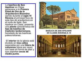 La basílica de San
Apolinar en Clase
pertenece a la Primera
Edad de Oro de la
Arquitectura Bizantina
siendo durante el siglo VI
Rávena el principal foco de
este tipo de arquitectura en
el norte de Italia. San
Apolinar en Clase, presenta
una planta característica del
tipo de basílica de
tradición tardorromana,
heredado de las basílicas
paleocristianas.
El interior de la iglesia está
dividido en tres calles
separadas por una hilera de
columnas (doce por nave)
con base en forma de pilar y
que soportan arcos de
medio punto.

BASÍLICA DE SAN APOLINAR
EN CLASSE (RÁVENA) S. VI

 