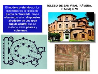 El modelo preferido por los
El modelo preferido por los
bizantinos fue la iglesia de
bizantinos fue la iglesia de
planta centralizada, cuyos
planta centralizada, cuyos
elementos están dispuestos
elementos están dispuestos
alrededor de una gran
alrededor de una gran
cúpula central que se
cúpula central que se
sostiene sobre pilares y
sostiene sobre pilares y
columnas.
columnas.

IGLESIA DE SAN VITAL (RÁVENA,
ITALIA) S. VI

 