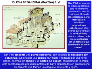 IGLESIA DE SAN VITAL (RÁVENA) S. VI

San Vital se aleja de
San Vital se aleja de
la influencia romana,
la influencia romana,
pero no abandona
pero no abandona
una cierta concepción
una cierta concepción
occidental. Busca la
occidental. Busca la
articulación racional
articulación racional
del espacio,
del espacio,
establece
establece
proporciones
proporciones
esbeltas con altos
esbeltas con altos
pilares que acentúan
pilares que acentúan
la verticalidad yy
la verticalidad
añade a la base de la
añade a la base de la
cúpula un tambor
cúpula un tambor
con ventanales que
con ventanales que
iluminan el espacio
iluminan el espacio
central.
central.

San Vital presenta una planta octogonal, con exedras de dos pisos con
San Vital presenta una planta octogonal, con exedras de dos pisos con
columnas, cubierta por una cúpula muy ligera y rodeada por una nave;
columnas, cubierta por una cúpula muy ligera y rodeada por una nave;
posee, además, un ábside y un nártex. La cúpula, paradigma de ligereza,
posee, además, un ábside y un nártex. La cúpula, paradigma de ligereza,
está construida con pequeñas ánforas de barro empastadas en grueso lecho
está construida con pequeñas ánforas de barro empastadas en grueso lecho
de cemento que forman un casquete resistente y ligero.
de cemento que forman un casquete resistente y ligero.

 
