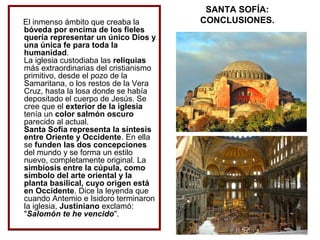 El inmenso ámbito que creaba la
bóveda por encima de los fieles
quería representar un único Dios y
una única fe para toda la
humanidad.
La iglesia custodiaba las reliquias
más extraordinarias del cristianismo
primitivo, desde el pozo de la
Samaritana, o los restos de la Vera
Cruz, hasta la losa donde se había
depositado el cuerpo de Jesús. Se
cree que el exterior de la iglesia
tenía un color salmón oscuro
parecido al actual.
Santa Sofía representa la síntesis
entre Oriente y Occidente. En ella
se funden las dos concepciones
del mundo y se forma un estilo
nuevo, completamente original. La
simbiosis entre la cúpula, como
símbolo del arte oriental y la
planta basilical, cuyo origen está
en Occidente. Dice la leyenda que
cuando Antemio e Isidoro terminaron
la iglesia, Justiniano exclamó:
"Salomón te he vencido".

SANTA SOFÍA:
CONCLUSIONES.

 