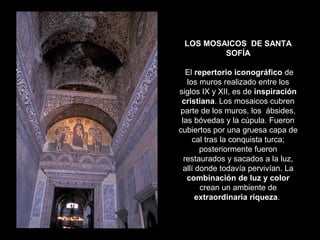 LOS MOSAICOS DE SANTA
SOFÍA
El repertorio iconográfico de
los muros realizado entre los
siglos IX y XII, es de inspiración
cristiana. Los mosaicos cubren
parte de los muros, los ábsides,
las bóvedas y la cúpula. Fueron
cubiertos por una gruesa capa de
cal tras la conquista turca;
posteriormente fueron
restaurados y sacados a la luz,
allí donde todavía pervivían. La
combinación de luz y color
crean un ambiente de
extraordinaria riqueza.

 