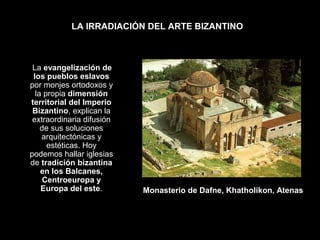 LA IRRADIACIÓN DEL ARTE BIZANTINO

La evangelización de
los pueblos eslavos
por monjes ortodoxos y
la propia dimensión
territorial del Imperio
Bizantino, explican la
extraordinaria difusión
de sus soluciones
arquitectónicas y
estéticas. Hoy
podemos hallar iglesias
de tradición bizantina
en los Balcanes,
Centroeuropa y
Europa del este.

Monasterio de Dafne, Khatholikon, Atenas

 