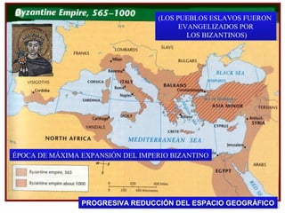 (LOS PUEBLOS ESLAVOS FUERON
(LOS PUEBLOS ESLAVOS FUERON
EVANGELIZADOS POR
EVANGELIZADOS POR
LOS BIZANTINOS)
LOS BIZANTINOS)

ÉPOCA DE MÁXIMA EXPANSIÓN DEL IMPERIO BIZANTINO
ÉPOCA DE MÁXIMA EXPANSIÓN DEL IMPERIO BIZANTINO

PROGRESIVA REDUCCIÓN DEL ESPACIO GEOGRÁFICO
PROGRESIVA REDUCCIÓN DEL ESPACIO GEOGRÁFICO

 