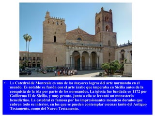 •

La Catedral de Monreale es uno de los mayores logros del arte normando en el
mundo. Es notable su fusión con el arte árabe que imperaba en Sicilia antes de la
conquista de la isla por parte de los normandos. La iglesia fue fundada en 1172 por
Guillermo II de Sicilia, y muy pronto, junto a ella se levantó un monasterio
benedictino. La catedral es famosa por los impresionantes mosaicos dorados que
cubren todo su interior, en los que se pueden contemplar escenas tanto del Antiguo
Testamento, como del Nuevo Testamento.

 
