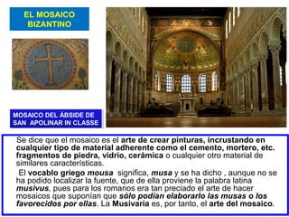 EL MOSAICO
BIZANTINO

MOSAICO DEL ÁBSIDE DE
MOSAICO DEL ÁBSIDE DE
SAN APOLINAR IN CLASSE
SAN APOLINAR IN CLASSE

Se dice que el mosaico es el arte de crear pinturas, incrustando en
cualquier tipo de material adherente como el cemento, mortero, etc.
fragmentos de piedra, vidrio, cerámica o cualquier otro material de
similares características.
El vocablo griego mousa significa, musa y se ha dicho , aunque no se
ha podido localizar la fuente, que de ella proviene la palabra latina
musivus, pues para los romanos era tan preciado el arte de hacer
mosaicos que suponían que sólo podían elaborarlo las musas o los
favorecidos por ellas. La Musivaria es, por tanto, el arte del mosaico.

 