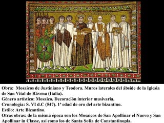Obra: Mosaicos de Justiniano y Teodora. Muros laterales del ábside de la Iglesia
Obra: Mosaicos de Justiniano y Teodora. Muros laterales del ábside de la Iglesia
de San Vital de Rávena (Italia).
de San Vital de Rávena (Italia).
Género artístico: Mosaico. Decoración interior musivaria.
Género artístico: Mosaico. Decoración interior musivaria.
Cronología: S. VI d.C (547). 1ª edad de oro del arte bizantino.
Cronología: S. VI d.C (547). 1ª edad de oro del arte bizantino.
Estilo: Arte Bizantino.
Estilo: Arte Bizantino.
Otras obras: de la misma época son los Mosaicos de San Apollinar el Nuevo y San
Otras obras: de la misma época son los Mosaicos de San Apollinar el Nuevo y San
Apollinar in Classe, así como los de Santa Sofía de Constantinopla.
Apollinar in Classe, así como los de Santa Sofía de Constantinopla.

 