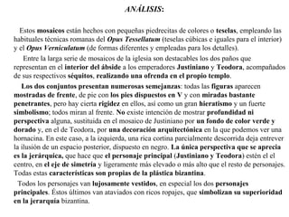 ANÁLISIS:
Estos mosaicos están hechos con pequeñas piedrecitas de colores o teselas, empleando las
habituales técnicas romanas del Opus Tessellatum (teselas cúbicas e iguales para el interior)
y el Opus Verniculatum (de formas diferentes y empleadas para los detalles).
Entre la larga serie de mosaicos de la iglesia son destacables los dos paños que
representan en el interior del ábside a los emperadores Justiniano y Teodora, acompañados
de sus respectivos séquitos, realizando una ofrenda en el propio templo.
Los dos conjuntos presentan numerosas semejanzas: todas las figuras aparecen
mostradas de frente, de pie con los pies dispuestos en V y con miradas bastante
penetrantes, pero hay cierta rigidez en ellos, así como un gran hieratismo y un fuerte
simbolismo; todos miran al frente. No existe intención de mostrar profundidad ni
perspectiva alguna, sustituida en el mosaico de Justiniano por un fondo de color verde y
dorado y, en el de Teodora, por una decoración arquitectónica en la que podemos ver una
hornacina. En este caso, a la izquierda, una rica cortina parcialmente descorrida deja entrever
la ilusión de un espacio posterior, dispuesto en negro. La única perspectiva que se aprecia
es la jerárquica, que hace que el personaje principal (Justiniano y Teodora) estén el el
centro, en el eje de simetría y ligeramente más elevado o más alto que el resto de personajes.
Todas estas características son propias de la plástica bizantina.
Todos los personajes van lujosamente vestidos, en especial los dos personajes
principales. Éstos últimos van ataviados con ricos ropajes, que simbolizan su superioridad
en la jerarquía bizantina.

 
