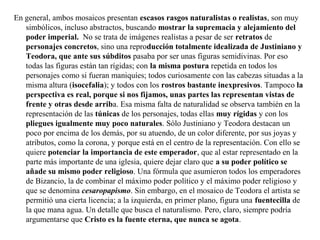En general, ambos mosaicos presentan escasos rasgos naturalistas o realistas, son muy
simbólicos, incluso abstractos, buscando mostrar la supremacia y alejamiento del
poder imperial. No se trata de imágenes realistas a pesar de ser retratos de
personajes concretos, sino una reproducción totalmente idealizada de Justiniano y
Teodora, que ante sus súbditos pasaba por ser unas figuras semidivinas. Por eso
todas las figuras están tan rígidas; con la misma postura repetida en todos los
personajes como si fueran maniquíes; todos curiosamente con las cabezas situadas a la
misma altura (isocefalia); y todos con los rostros bastante inexpresivos. Tampoco la
perspectiva es real, porque si nos fijamos, unas partes las representan vistas de
frente y otras desde arriba. Esa misma falta de naturalidad se observa también en la
representación de las túnicas de los personajes, todas ellas muy rígidas y con los
pliegues igualmente muy poco naturales. Sólo Justiniano y Teodora destacan un
poco por encima de los demás, por su atuendo, de un color diferente, por sus joyas y
atributos, como la corona, y porque está en el centro de la representación. Con ello se
quiere potenciar la importancia de este emperador, que al estar representado en la
parte más importante de una iglesia, quiere dejar claro que a su poder político se
añade su mismo poder religioso. Una fórmula que asumieron todos los emperadores
de Bizancio, la de combinar el máximo poder político y el máximo poder religioso y
que se denomina cesaropapismo. Sin embargo, en el mosaico de Teodora el artista se
permitió una cierta licencia; a la izquierda, en primer plano, figura una fuentecilla de
la que mana agua. Un detalle que busca el naturalismo. Pero, claro, siempre podría
argumentarse que Cristo es la fuente eterna, que nunca se agota.

 