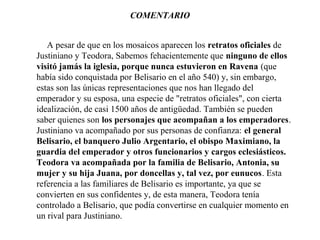 COMENTARIO
A pesar de que en los mosaicos aparecen los retratos oficiales de
Justiniano y Teodora, Sabemos fehacientemente que ninguno de ellos
visitó jamás la iglesia, porque nunca estuvieron en Ravena (que
había sido conquistada por Belisario en el año 540) y, sin embargo,
estas son las únicas representaciones que nos han llegado del
emperador y su esposa, una especie de "retratos oficiales", con cierta
idealización, de casi 1500 años de antigüedad. También se pueden
saber quienes son los personajes que acompañan a los emperadores.
Justiniano va acompañado por sus personas de confianza: el general
Belisario, el banquero Julio Argentario, el obispo Maximiano, la
guardia del emperador y otros funcionarios y cargos eclesiásticos.
Teodora va acompañada por la familia de Belisario, Antonia, su
mujer y su hija Juana, por doncellas y, tal vez, por eunucos. Esta
referencia a las familiares de Belisario es importante, ya que se
convierten en sus confidentes y, de esta manera, Teodora tenía
controlado a Belisario, que podía convertirse en cualquier momento en
un rival para Justiniano.

 