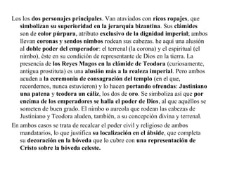 Los los dos personajes principales. Van ataviados con ricos ropajes, que
simbolizan su superioridad en la jerarquía bizantina. Sus clámides
son de color púrpura, atributo exclusivo de la dignidad imperial; ambos
llevan coronas y sendos nimbos rodean sus cabezas. he aquí una alusión
al doble poder del emperador: el terrenal (la corona) y el espiritual (el
nimbo), éste en su condición de representante de Dios en la tierra. La
presencia de los Reyes Magos en la clámide de Teodora (curiosamente,
antigua prostituta) es una alusión más a la realeza imperial. Pero ambos
acuden a la ceremonia de consagración del templo (en el que,
recordemos, nunca estuvieron) y lo hacen portando ofrendas: Justiniano
una patena y teodora un cáliz, los dos de oro. Se simboliza así que por
encima de los emperadores se halla el poder de Dios, al que aquéllos se
someten de buen grado. El nimbo o aureola que rodean las cabezas de
Justiniano y Teodora aluden, también, a su concepción divina y terrenal.
En ambos casos se trata de recalcar el poder civil y religioso de ambos
mandatarios, lo que justifica su localización en el ábside, que completa
su decoración en la bóveda que lo cubre con una representación de
Cristo sobre la bóveda celeste.

 