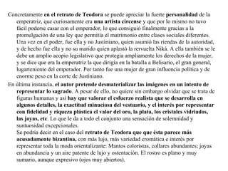 Concretamente en el retrato de Teodora se puede apreciar la fuerte personalidad de la
emperatriz, que curiosamente era una artista circense y que por lo mismo no tuvo
fácil poderse casar con el emperador, lo que consiguió finalmente gracias a la
promulgación de una ley que permitía el matrimonio entre clases sociales diferentes.
Una vez en el poder, fue ella y no Justiniano, quien asumió las riendas de la autoridad,
y de hecho fue ella y no su marido quien aplastó la rervuelta Niká. A ella también se le
debe un amplio acopio legislativo que protegía ampliamente los derechos de la mujer,
y se dice que era la emperatriz la que dirigía en la batalla a Belisario, el gran general,
lugarteniente del emperador. Por tanto fue una mujer de gran influencia política y de
enorme peso en la corte de Justiniano.
En última instancia, el autor pretende desmaterializar las imágenes en un intento de
representar lo sagrado. A pesar de ello, no quiere sin embargo olvidar que se trata de
figuras humanas y así hay que valorar el esfuerzo realista que se desarrolla en
algunos detalles, la exactitud minuciosa del vestuario, y el interés por representar
con fidelidad y riqueza plástica el valor del oro, la plata, los cristales vidriados,
las joyas, etc. Lo que le da a todo el conjunto una sensación de solemnidad y
suntuosidad excepcionales.
Se podría decir en el caso del retrato de Teodora que que ésta parece más
acusadamente bizantina, con más lujo, más variedad cromática e interés por
representar toda la moda orientalizante: Mantos coloristas, collares abundantes; joyas
en abundancia y un aire patente de lujo y ostentación. El rostro es plano y muy
sumario, aunque expresivo (ojos muy abiertos).

 