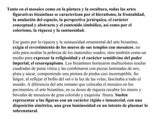 Tanto en el mosaico como en la pintura y la escultura, todas las artes
figurativas bizantinas se caracterizan por el hieratismo, la frontalidad,
la anulación del espacio, la perspectiva jerárquica, el carácter
conceptual y abstracto y el contenido simbólico, así como por el
colorismo, la riqueza y la suntuosidad.
Ese gusto por la riqueza y la suntuosidad ornamental del arte bizantino,
exigía el revestimiento de los muros de sus templos con mosaicos, no
sólo para ocultar la pobreza de los materiales usados, sino también como un
medio para expresar la religiosidad y el carácter semidivino del poder
imperial, el cesaropapismo. Los bizantinos hornearon multicolores teselas
cuadradas de pasta vítrea y las combinaron con piezas laminadas de oro,
plata y nácar, componiendo una pintura de piedra casi incorruptible. Su
fulgor, al reflejar el brillo del sol o la luz de las velas, fascinaba a todo el
mundo. A diferencia del arte romano que colocaba el mosaico en los
pavimentos, el arte bizantino, en su deseo de riqueza recubre los muros y
bóvedas de mosaicos de gran colorido y exquisita finura. Suelen
representar a las figuras con un carácter rígido e inmaterial, con una
disposición simétrica, una gran luminosidad en un intento de plasmar lo
sobrenatural.

 
