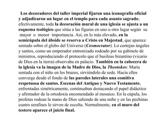 Los decoradores del taller imperial fijaron una iconografía oficial
y adjudicaron un lugar en el templo para cada asunto sagrado;
efectivamente, toda la decoración mural de una iglesia se ajusta a un
esquema teológico que sitúa a las figuras en uno u otro lugar según su
mayor o menor importancia. Así, en lo más elevado, en la
semicúpula del ábside se reserva a Cristo en Majestad, que aparece
sentado sobre el globo del Universo (Cosmocrator). Lo cortejan ángeles
y santos, como un emperador entronizado rodeado por su gabinete de
ministros, reproduciendo el protocolo que el basileus bizantino (vicario
de Dios en la tierra) observaba en palacio. También en la cabecera de
la iglesia va la imagen de la Madre de Dios, la Theotokos: María
sentada con el niño en los brazos, sirviéndolo de sede. Hacia ellos
converge desde el fondo de las paredes laterales una comitiva
respetuosa de santos. Escenas del Antiguo y Nuevo Testamento,
enfrentadas simétricamente, continuaban destacando el papel didáctico
y afirmador de la ortodoxia encomendado al mosaico. En la cúpula, los
profetas rodean la mano de Dios saliendo de una nube y en las pechinas
cuatro serafines le sirven de escolta. Normalmente, en el muro del
testero aparece el juicio final.

 