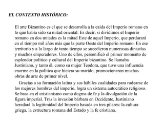 EL CONTEXTO HISTÓRICO:
El arte Bizantino es el que se desarrolla a la caída del Imperio romano en
lo que había sido su mitad oriental. Es decir, si dividimos el Imperio
romano en dos mitades es la mitad Este de aquel Imperio, que perdurará
en el tiempo mil años más que la parte Oeste del Imperio romano. En ese
territorio y a lo largo de tanto tiempo se sucedieron numerosas dinastías
y muchos emperadores. Uno de ellos, personificó el primer momento de
esplendor político y cultural del Imperio bizantino. Se llamaba
Justiniano, y tanto él, como su mujer Teodora, que tuvo una influencia
enorme en la política que hiciera su marido, promocionaron muchas
obras de arte de primer nivel.
Gracias a su formación latina y sus hábiles cualidades para rodearse de
los mejores hombres del imperio, logra un sistema autocrático religioso.
Se basa en el cristianismo como dogma de fe y la divulgación de la
figura imperial. Tras la invasión bárbara en Occidente, Justiniano
heredará la legitimidad del Imperio basada en tres pilares: la cultura
griega, la estructura romana del Estado y la fe cristiana.

 