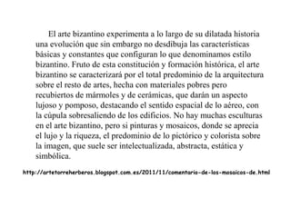 El arte bizantino experimenta a lo largo de su dilatada historia
una evolución que sin embargo no desdibuja las características
básicas y constantes que configuran lo que denominamos estilo
bizantino. Fruto de esta constitución y formación histórica, el arte
bizantino se caracterizará por el total predominio de la arquitectura
sobre el resto de artes, hecha con materiales pobres pero
recubiertos de mármoles y de cerámicas, que darán un aspecto
lujoso y pomposo, destacando el sentido espacial de lo aéreo, con
la cúpula sobresaliendo de los edificios. No hay muchas esculturas
en el arte bizantino, pero si pinturas y mosaicos, donde se aprecia
el lujo y la riqueza, el predominio de lo pictórico y colorista sobre
la imagen, que suele ser intelectualizada, abstracta, estática y
simbólica.
http://artetorreherberos.blogspot.com.es/2011/11/comentario-de-los-mosaicos-de.html

 