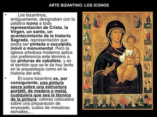 ARTE BIZANTINO: LOS ICONOS

•

•

  Los bizantinos, 
antiguamente, designaban con la 
palabra icono a toda 
representación de Cristo, la
Virgen, un santo, un
acontecimiento de la historia
Sagrada, representación que 
podía ser pintada o esculpida,
móvil o monumental. Pero la 
Iglesia ortodoxa moderna aplica 
con preferencia este término a 
las pinturas de caballete, y es 
el sentido que se le da hoy tanto 
en la arqueología como en la 
historia del arte. 
El icono bizantino es, por
consiguiente, una pintura
sacra sobre una estructura
portátil, de madera o metal,
cualquiera que sea la técnica
de la pintura: colores colocados 
sobre una preparación de 
enyesado, cubos de mosaicos, 
esmaltes,... 

 