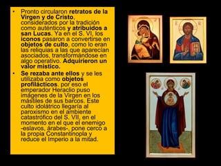 •

•

Pronto circularon retratos de la
Virgen y de Cristo, 
considerados por la tradición 
como auténticos y atribuidos a
san Lucas. Ya en el S. VI, los 
iconos pasaron a convertirse en 
objetos de culto, como lo eran 
las reliquias a las que aparecían 
asociados, transformándose en 
algo operativo. Adquirieron un
valor místico.
Se rezaba ante ellos y se les 
utilizaba como objetos
profilácticos. por eso el 
emperador Heraclio puso 
imágenes de la Virgen en los 
mástiles de sus barcos. Este 
culto idolátrico llegaría al 
paroxismo en el ambiente 
catastrófico del S. VII, en el 
momento en el que el enemigo 
-eslavos, árabes-, pone cerco a 
la propia Constantinopla y 
reduce el Imperio a la mitad. 

 