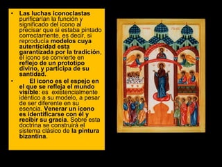 •

•

Las luchas iconoclastas 
purificarían la función y 
significado del icono al 
precisar que si estaba pintado 
correctamente, es decir, si 
reproducía modelos cuya
autenticidad esta
garantizada por la tradición, 
el icono se convierte en 
reflejo de un prototipo
divino, y participa de su
santidad.
El icono es el espejo en
el que se refleja el mundo
visible: es  existencialmente 
idéntico a su modelo, a pesar 
de ser diferente en su 
esencia. Venerar un icono
es identificarse con él y
recibir su gracia. Sobre esta 
doctrina se construirá el 
sistema clásico de la pintura
bizantina. 

 