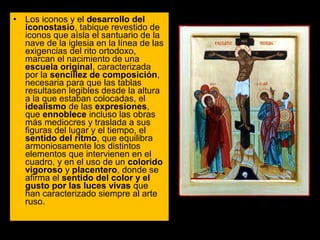 • Los iconos y el desarrollo del
iconostasio, tabique revestido de 
iconos que aísla el santuario de la 
nave de la iglesia en la línea de las 
exigencias del rito ortodoxo, 
marcan el nacimiento de una 
escuela original, caracterizada 
por la sencillez de composición, 
necesaria para que las tablas 
resultasen legibles desde la altura 
a la que estaban colocadas, el 
idealismo de las expresiones, 
que ennoblece incluso las obras 
más mediocres y traslada a sus 
figuras del lugar y el tiempo, el 
sentido del ritmo, que equilibra 
armoniosamente los distintos 
elementos que intervienen en el 
cuadro, y en el uso de un colorido
vigoroso y placentero, donde se 
afirma el sentido del color y el
gusto por las luces vivas que 
han caracterizado siempre al arte 
ruso. 

 