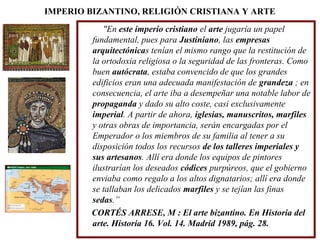 IMPERIO BIZANTINO, RELIGIÓN CRISTIANA Y ARTE
"En este imperio cristiano el arte jugaría un papel
fundamental, pues para Justiniano, las empresas
arquitectónicas tenían el mismo rango que la restitución de
la ortodoxia religiosa o la seguridad de las fronteras. Como
buen autócrata, estaba convencido de que los grandes
edificios eran una adecuada manifestación de grandeza ; en
consecuencia, el arte iba a desempeñar una notable labor de
propaganda y dado su alto coste, casi exclusivamente
imperial. A partir de ahora, iglesias, manuscritos, marfiles
y otras obras de importancia, serán encargadas por el
Emperador o los miembros de su familia al tener a su
disposición todos los recursos de los talleres imperiales y
sus artesanos. Allí era donde los equipos de pintores
ilustrarían los deseados códices purpúreos, que el gobierno
enviaba como regalo a los altos dignatarios; allí era donde
se tallaban los delicados marfiles y se tejían las finas
sedas.”
CORTÉS ARRESE, M : El arte bizantino. En Historia del
arte. Historia 16. Vol. 14. Madrid 1989, pág. 28.

 