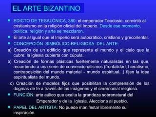 EL ARTE BIZANTINO
 EDICTO DE TESALÓNICA, 380: el emperador Teodosio, convirtió al
cristianismo en la religión oficial del Imperio. Desde ese momento,
política, religión y arte se mezclaron.
 El arte al igual que el Imperio será autocrático, cristiano y grecoriental.
 CONCEPCIÓN SIMBÓLICO-RELIGIOSA DEL ARTE:
a) Creación de un edificio que representa el mundo y el cielo que la
cubre: la iglesia cubierta con cúpula.
b) Creación de formas plásticas fuertemente naturalistas en las que,
recurriendo a una serie de convencionalismos (frontalidad, hieratismo,
contraposición del mundo material ‑ mundo espiritual...) fijan la idea
espiritualista del mundo.
c) Creación de modelos fijos que posibilitan la comprensión de los
dogmas de fe a través de las imágenes y el ceremonial religioso.
 FUNCIÓN: arte aúlico que exalta la grandeza sobrenatural del
Emperador y de la Iglesia. Alecciona al pueblo.
 PAPEL DEL ARTISTA: No puede manifestar libremente su
inspiración.
 