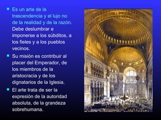  Es un arte de la
trascendencia y el lujo no
de la realidad y de la razón.
Debe deslumbrar e
imponerse a los súbditos, a
los fieles y a los pueblos
vecinos.
 Su misión es contribuir al
placer del Emperador, de
los miembros de la
aristocracia y de los
dignatarios de la Iglesia.
 El arte trata de ser la
expresión de la autoridad
absoluta, de la grandeza
sobrehumana.
 