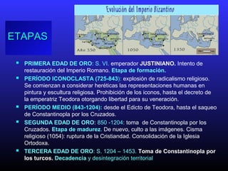ETAPASETAPAS
 PRIMERA EDAD DE ORO: S. VI. emperador JUSTINIANO. Intento de
restauración del Imperio Romano. Etapa de formación.
 PERÍODO ICONOCLASTA (725-843): explosión de radicalismo religioso.
Se comienzan a considerar heréticas las representaciones humanas en
pintura y escultura religiosa. Prohibición de los iconos, hasta el decreto de
la emperatriz Teodora otorgando libertad para su veneración.
 PERÍODO MEDIO (843-1204): desde el Edicto de Teodora, hasta el saqueo
de Constantinopla por los Cruzados.
 SEGUNDA EDAD DE ORO: 850 -1204: toma de Constantinopla por los
Cruzados. Etapa de madurez. De nuevo, culto a las imágenes. Cisma
religioso (1054): ruptura de la Cristiandad. Consolidación de la Iglesia
Ortodoxa.
 TERCERA EDAD DE ORO: S. 1204 – 1453. Toma de Constantinopla por
los turcos. Decadencia y desintegración territorial
 