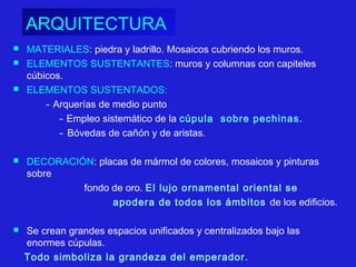 ARQUITECTURA
 MATERIALES: piedra y ladrillo. Mosaicos cubriendo los muros.
 ELEMENTOS SUSTENTANTES: muros y columnas con capiteles
cúbicos.
 ELEMENTOS SUSTENTADOS:
- Arquerías de medio punto
- Empleo sistemático de la cúpula sobre pechinas.
- Bóvedas de cañón y de aristas.
 DECORACIÓN: placas de mármol de colores, mosaicos y pinturas
sobre
fondo de oro. El lujo ornamental oriental se
apodera de todos los ámbitos de los edificios.
 Se crean grandes espacios unificados y centralizados bajo las
enormes cúpulas.
Todo simboliza la grandeza del emperador.
 