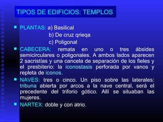 TIPOS DE EDIFICIOS: TEMPLOS
 PLANTAS: a) Basilical
b) De cruz qrieqa
c) Poligonal
 CABECERA: remata en uno o tres ábsides
semicirculares o poligonales. A ambos lados aparecen
2 sacristías y una cancela de separación de los fieles y
el presbiterio: la iconostasis perforada por vanos y
repleta de iconos.
 NAVES: tres o cinco. Un piso sobre las laterales:
tribuna abierta por arcos a la nave central, será el
precedente del triforio gótico. Allí se situaban las
mujeres.
 NARTEX: doble y con atrio.
 