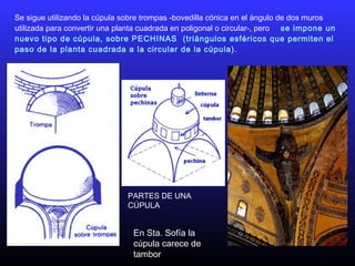 Se sigue utilizando la cúpula sobre trompas -bovedilla cónica en el ángulo de dos muros
utilizada para convertir una planta cuadrada en poligonal o circular-, pero se impone un
nuevo tipo de cúpula, sobre PECHINAS (triángulos esféricos que permiten el
paso de la planta cuadrada a la circular de la cúpula).
PARTES DE UNA
CÚPULA
En Sta. Sofía la
cúpula carece de
tambor
 