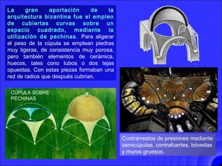 CÚPULAS BIZANTINAS
La gran aportación de la
arquitectura bizantina fue el empleo
de cubiertas curvas sobre un
espacio cuadrado, mediante la
utilización de pechinas. Para aligerar
el peso de la cúpula se emplean piedras
muy ligeras, de consistencia muy porosa,
pero también elementos de cerámica,
huecos, tales cono tubos o dos tejas
opuestas. Con estas piezas formaban una
red de radios que después cubrían.
Contrarrestos de presiones mediante
semicúpulas, contrafuertes, bóvedas
y muros gruesos.
CÚPULA SOBRE
PECHINAS
 