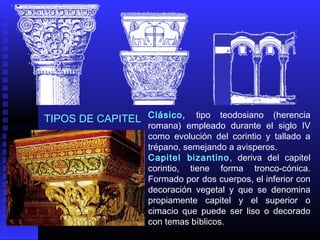 Clásico, tipo teodosiano (herencia
romana) empleado durante el siglo IV
como evolución del corintio y tallado a
trépano, semejando a avisperos.
Capitel bizantino, deriva del capitel
corintio, tiene forma tronco‑cónica.
Formado por dos cuerpos, el inferior con
decoración vegetal y que se denomina
propiamente capitel y el superior o
cimacio que puede ser liso o decorado
con temas bíblicos.
TIPOS DE CAPITEL
 