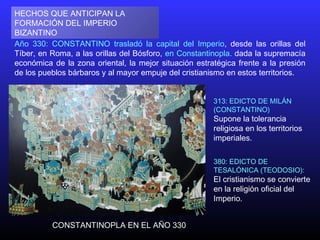 Año 330: CONSTANTINO trasladó la capital del Imperio, desde las orillas del
Tíber, en Roma, a las orillas del Bósforo, en Constantinopla. dada la supremacía
económica de la zona oriental, la mejor situación estratégica frente a la presión
de los pueblos bárbaros y al mayor empuje del cristianismo en estos territorios.
HECHOS QUE ANTICIPAN LA
FORMACIÓN DEL IMPERIO
BIZANTINO
313: EDICTO DE MILÁN
(CONSTANTINO)
Supone la tolerancia
religiosa en los territorios
imperiales.
CONSTANTINOPLA EN EL AÑO 330
380: EDICTO DE
TESALÓNICA (TEODOSIO):
El cristianismo se convierte
en la religión oficial del
Imperio.
 