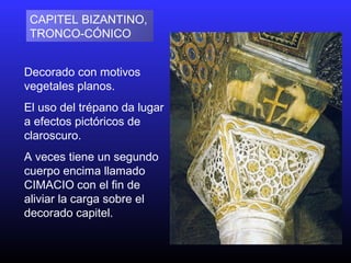 Decorado con motivos
vegetales planos.
El uso del trépano da lugar
a efectos pictóricos de
claroscuro.
A veces tiene un segundo
cuerpo encima llamado
CIMACIO con el fin de
aliviar la carga sobre el
decorado capitel.
CAPITEL BIZANTINO,
TRONCO CÓNICO‑
 