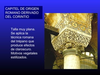 CAPITEL DE ORIGEN
ROMANO DERIVADO
DEL CORINTIO
Talla muy plana.
Se aplica la
técnica romana
del trépano que
produce efectos
de claroscuro.
Motivos vegetales
estilizados.
 