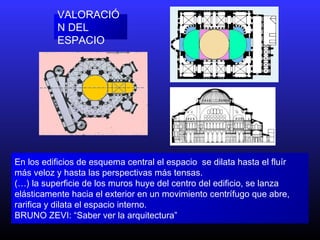 VALORACIÓ
N DEL
ESPACIO
En los edificios de esquema central el espacio se dilata hasta el fluír
más veloz y hasta las perspectivas más tensas.
(…) la superficie de los muros huye del centro del edificio, se lanza
elásticamente hacia el exterior en un movimiento centrífugo que abre,
rarifica y dilata el espacio interno.
BRUNO ZEVI: “Saber ver la arquitectura”
 
