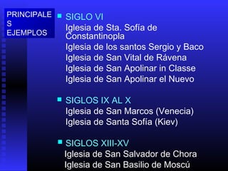  SIGLO VI
Iglesia de Sta. Sofía de
Constantinopla
Iglesia de los santos Sergio y Baco
Iglesia de San Vital de Rávena
Iglesia de San Apolinar in Classe
Iglesia de San Apolinar el Nuevo
 SIGLOS IX AL X
Iglesia de San Marcos (Venecia)
Iglesia de Santa Sofía (Kiev)
 SIGLOS XIII-XV
Iglesia de San Salvador de Chora
Iglesia de San Basilio de Moscú
PRINCIPALE
S
EJEMPLOS
 